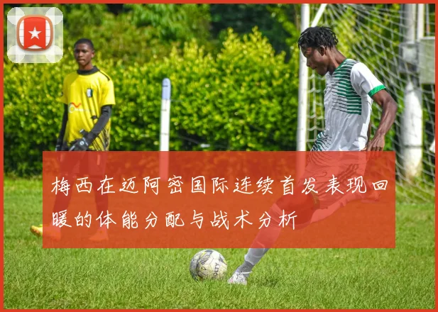 梅西在迈阿密国际连续首发表现回暖的体能分配与战术分析